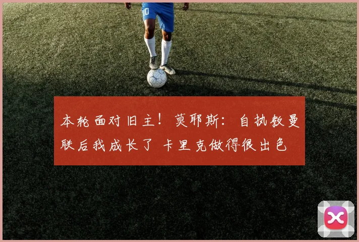 本轮面对旧主！莫耶斯：自执教曼联后我成长了 卡里克做得很出色