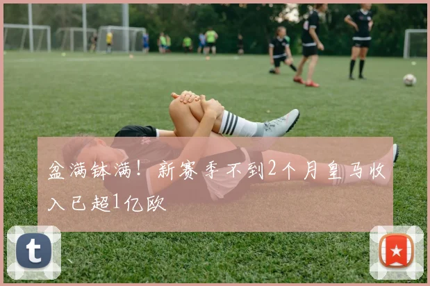 盆满钵满！新赛季不到2个月皇马收入已超1亿欧