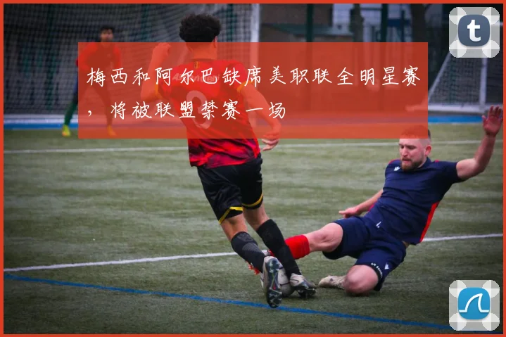 梅西和阿尔巴缺席美职联全明星赛，将被联盟禁赛一场